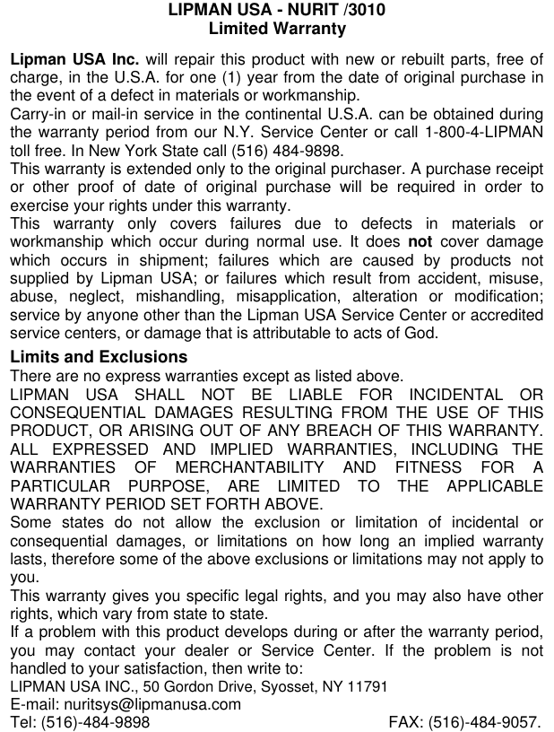 082-32-001LIPMAN USA - NURIT /3010Limited WarrantyLipman USA Inc. will repair this product with new or rebuilt parts, free ofcharge, in the U.S.A. for one (1) year from the date of original purchase inthe event of a defect in materials or workmanship.Carry-in or mail-in service in the continental U.S.A. can be obtained duringthe warranty period from our N.Y. Service Center or call 1-800-4-LIPMANtoll free. In New York State call (516) 484-9898.This warranty is extended only to the original purchaser. A purchase receiptor other proof of date of original purchase will be required in order toexercise your rights under this warranty.This warranty only covers failures due to defects in materials orworkmanship which occur during normal use. It does not cover damagewhich occurs in shipment; failures which are caused by products notsupplied by Lipman USA; or failures which result from accident, misuse,abuse, neglect, mishandling, misapplication, alteration or modification;service by anyone other than the Lipman USA Service Center or accreditedservice centers, or damage that is attributable to acts of God.Limits and ExclusionsThere are no express warranties except as listed above.LIPMAN USA SHALL NOT BE LIABLE FOR INCIDENTAL ORCONSEQUENTIAL DAMAGES RESULTING FROM THE USE OF THISPRODUCT, OR ARISING OUT OF ANY BREACH OF THIS WARRANTY.ALL EXPRESSED AND IMPLIED WARRANTIES, INCLUDING THEWARRANTIES OF MERCHANTABILITY AND FITNESS FOR APARTICULAR PURPOSE, ARE LIMITED TO THE APPLICABLEWARRANTY PERIOD SET FORTH ABOVE.Some states do not allow the exclusion or limitation of incidental orconsequential damages, or limitations on how long an implied warrantylasts, therefore some of the above exclusions or limitations may not apply toyou.This warranty gives you specific legal rights, and you may also have otherrights, which vary from state to state.If a problem with this product develops during or after the warranty period,you may contact your dealer or Service Center. If the problem is nothandled to your satisfaction, then write to:LIPMAN USA INC., 50 Gordon Drive, Syosset, NY 11791E-mail: nuritsys@lipmanusa.comTel: (516)-484-9898 FAX: (516)-484-9057.