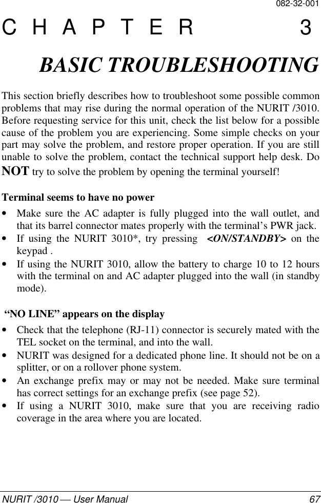 082-32-001NURIT /3010  User Manual 67CHAPTER 3BASIC TROUBLESHOOTINGThis section briefly describes how to troubleshoot some possible commonproblems that may rise during the normal operation of the NURIT /3010.Before requesting service for this unit, check the list below for a possiblecause of the problem you are experiencing. Some simple checks on yourpart may solve the problem, and restore proper operation. If you are stillunable to solve the problem, contact the technical support help desk. DoNOT try to solve the problem by opening the terminal yourself!Terminal seems to have no power• Make sure the AC adapter is fully plugged into the wall outlet, andthat its barrel connector mates properly with the terminal’s PWR jack.• If using the NURIT 3010*, try pressing  &lt;ON/STANDBY&gt;  on thekeypad .• If using the NURIT 3010, allow the battery to charge 10 to 12 hourswith the terminal on and AC adapter plugged into the wall (in standbymode).  “NO LINE” appears on the display• Check that the telephone (RJ-11) connector is securely mated with theTEL socket on the terminal, and into the wall.• NURIT was designed for a dedicated phone line. It should not be on asplitter, or on a rollover phone system.• An exchange prefix may or may not be needed. Make sure terminalhas correct settings for an exchange prefix (see page 52).• If using a NURIT 3010, make sure that you are receiving radiocoverage in the area where you are located.