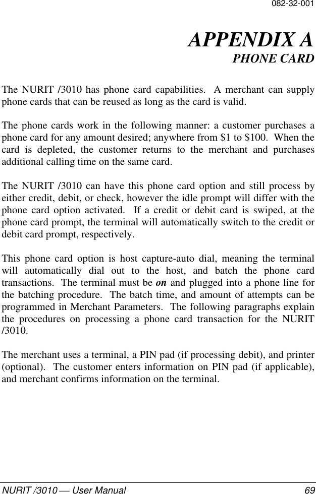 082-32-001NURIT /3010  User Manual 69APPENDIX APHONE CARDThe NURIT /3010 has phone card capabilities.  A merchant can supplyphone cards that can be reused as long as the card is valid.The phone cards work in the following manner: a customer purchases aphone card for any amount desired; anywhere from $1 to $100.  When thecard is depleted, the customer returns to the merchant and purchasesadditional calling time on the same card.The NURIT /3010 can have this phone card option and still process byeither credit, debit, or check, however the idle prompt will differ with thephone card option activated.  If a credit or debit card is swiped, at thephone card prompt, the terminal will automatically switch to the credit ordebit card prompt, respectively.This phone card option is host capture-auto dial, meaning the terminalwill automatically dial out to the host, and batch the phone cardtransactions.  The terminal must be on and plugged into a phone line forthe batching procedure.  The batch time, and amount of attempts can beprogrammed in Merchant Parameters.  The following paragraphs explainthe procedures on processing a phone card transaction for the NURIT/3010.The merchant uses a terminal, a PIN pad (if processing debit), and printer(optional).  The customer enters information on PIN pad (if applicable),and merchant confirms information on the terminal.