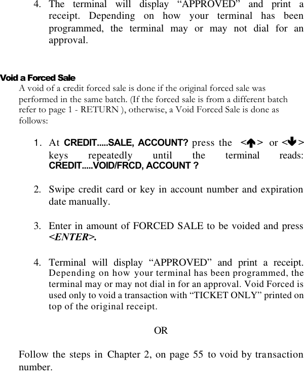   4. The terminal will display “APPROVED” and print a receipt. Depending on how your terminal has been programmed, the terminal may or may not dial for an approval.   Void a Forced Sale A void of a credit forced sale is done if the original forced sale was performed in the same batch. (If the forced sale is from a different batch refer to page 1 - RETURN ), otherwise, a Void Forced Sale is done as follows:  1. At CREDIT.....SALE, ACCOUNT? press the  &lt;éé &gt;   or &lt;êê &gt;keys repeatedly until the terminal reads: CREDIT.....VOID/FRCD, ACCOUNT ?  2. Swipe credit card or key in account number and expiration date manually.  3. Enter in amount of FORCED SALE to be voided and press &lt;ENTER&gt;.  4. Terminal will display “APPROVED” and print a receipt. Depending on how your terminal has been programmed, the terminal may or may not dial in for an approval. Void Forced is used only to void a transaction with “TICKET ONLY” printed on top of the original receipt.  OR  Follow the steps in Chapter 2, on page 55 to void by transaction number. 