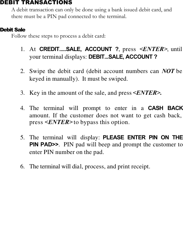   DEBIT TRANSACTIONS A debit transaction can only be done using a bank issued debit card, and there must be a PIN pad connected to the terminal.   Debit Sale Follow these steps to process a debit card:  1. At  CREDIT.....SALE, ACCOUNT ?, press  &lt;ENTER&gt;, until your terminal displays: DEBIT...SALE, ACCOUNT ?  2. Swipe the debit card (debit account numbers can NOT be keyed in manually).  It must be swiped.  3. Key in the amount of the sale, and press &lt;ENTER&gt;.  4. The terminal will prompt to enter in a CASH BACKamount. If the customer does not want to get cash back, press &lt;ENTER&gt; to bypass this option.  5. The terminal will display: PLEASE ENTER PIN ON THE PIN PAD&gt;&gt;.  PIN pad will beep and prompt the customer to enter PIN number on the pad.  6. The terminal will dial, process, and print receipt. 