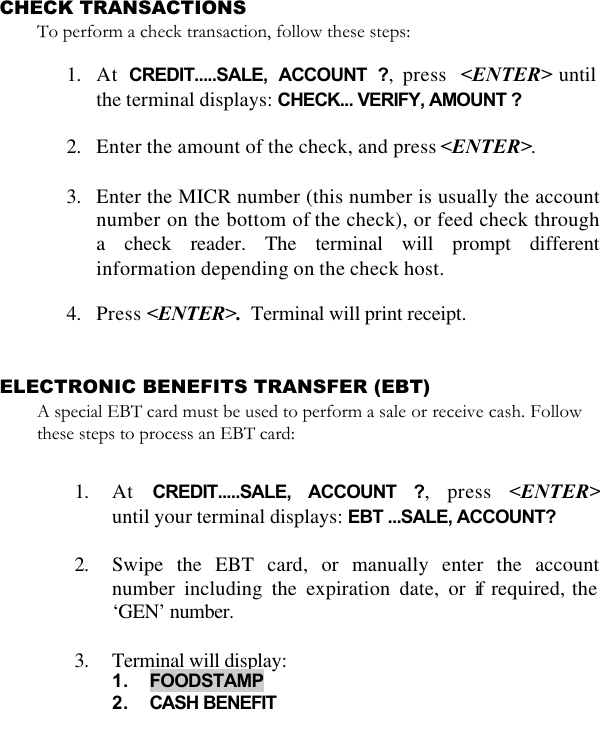   CHECK TRANSACTIONS To perform a check transaction, follow these steps:  1. At  CREDIT.....SALE, ACCOUNT ?, press  &lt;ENTER&gt; until the terminal displays: CHECK... VERIFY, AMOUNT ?  2. Enter the amount of the check, and press &lt;ENTER&gt;.   3. Enter the MICR number (this number is usually the account number on the bottom of the check), or feed check through a check reader. The terminal will prompt different information depending on the check host.  4. Press &lt;ENTER&gt;.  Terminal will print receipt.   ELECTRONIC BENEFITS TRANSFER (EBT)  A special EBT card must be used to perform a sale or receive cash. Follow these steps to process an EBT card:  1. At  CREDIT.....SALE, ACCOUNT ?, press &lt;ENTER&gt;until your terminal displays: EBT ...SALE, ACCOUNT?  2. Swipe the EBT card, or manually enter the account number including the expiration date, or if required, the ‘GEN’ number.  3. Terminal will display:  1. FOODSTAMP 2. CASH BENEFIT  
