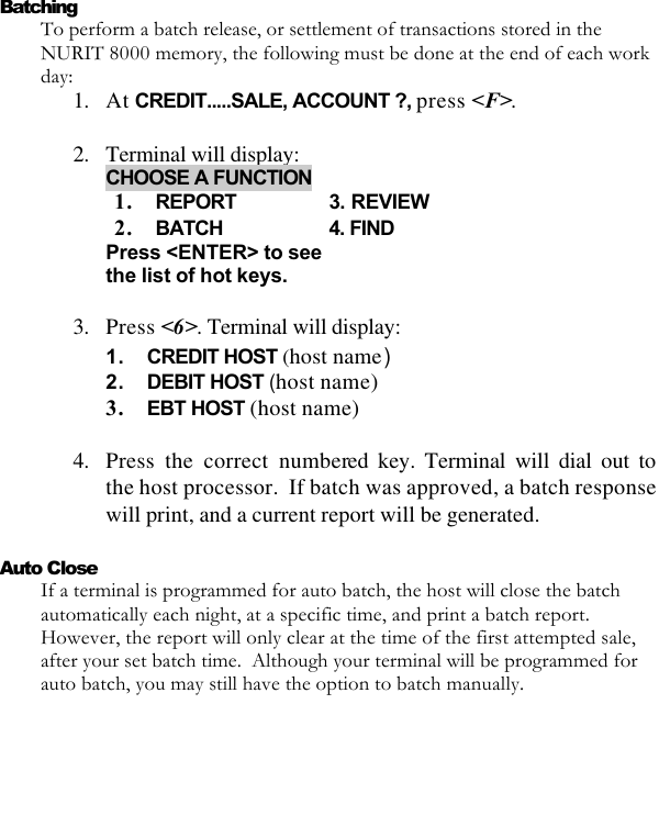   Batching To perform a batch release, or settlement of transactions stored in the NURIT 8000 memory, the following must be done at the end of each work day: 1. At CREDIT.....SALE, ACCOUNT ?, press &lt;F&gt;.  2. Terminal will display: CHOOSE A FUNCTION 1. REPORT    3. REVIEW  2. BATCH    4. FIND Press &lt;ENTER&gt; to see the list of hot keys.    3. Press &lt;6&gt;. Terminal will display: 1. CREDIT HOST (host name) 2. DEBIT HOST (host name) 3. EBT HOST (host name)   4. Press the correct numbered key. Terminal will dial out to the host processor.  If batch was approved, a batch response will print, and a current report will be generated.    Auto Close If a terminal is programmed for auto batch, the host will close the batch automatically each night, at a specific time, and print a batch report. However, the report will only clear at the time of the first attempted sale, after your set batch time.  Although your terminal will be programmed for auto batch, you may still have the option to batch manually.   