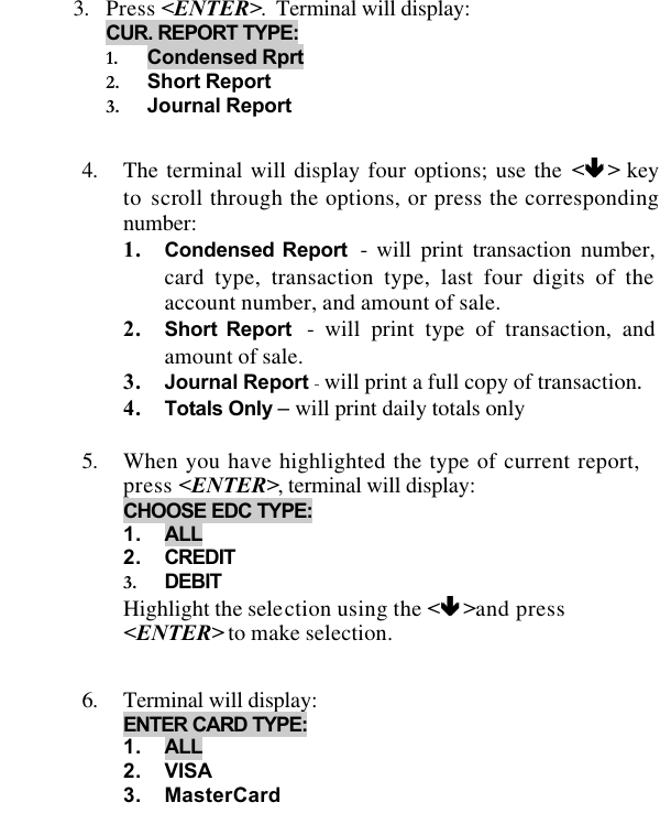   3. Press &lt;ENTER&gt;.  Terminal will display: CUR. REPORT TYPE: 1. Condensed Rprt 2. Short Report 3. Journal Report  4. The terminal will display four options; use the &lt;êê &gt; key to scroll through the options, or press the corresponding number: 1. Condensed Report  - will print transaction number, card type, transaction type, last four digits of the account number, and amount of sale. 2. Short Report  - will print type of transaction, and amount of sale. 3. Journal Report - will print a full copy of transaction.  4. Totals Only – will print daily totals only  5. When you have highlighted the type of current report, press &lt;ENTER&gt;, terminal will display: CHOOSE EDC TYPE: 1. ALL 2. CREDIT 3. DEBIT  Highlight the selection using the &lt;êê &gt;and press &lt;ENTER&gt; to make selection.  6. Terminal will display: ENTER CARD TYPE: 1. ALL 2. VISA 3. MasterCard 