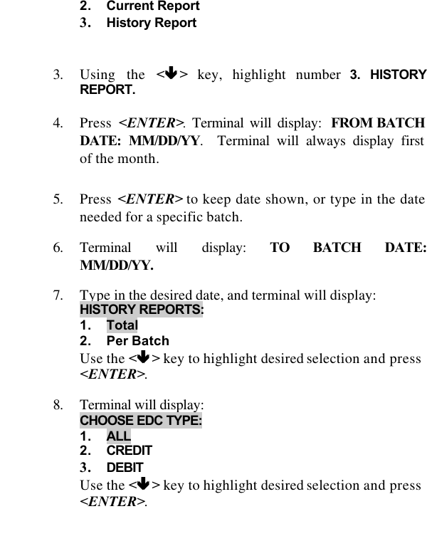   2. Current Report 3. History Report    3. Using the &lt;êê &gt; key, highlight number 3. HISTORY REPORT.  4. Press  &lt;ENTER&gt;. Terminal will display: FROM BATCH DATE: MM/DD/YY.  Terminal will always display first of the month.  5. Press &lt;ENTER&gt; to keep date shown, or type in the date needed for a specific batch.  6. Terminal will display: TO BATCH DATE: MM/DD/YY.   7. Type in the desired date, and terminal will display:  HISTORY REPORTS:  1. Total 2. Per Batch Use the &lt;êê &gt; key to highlight desired selection and press &lt;ENTER&gt;.  8. Terminal will display:  CHOOSE EDC TYPE:  1. ALL 2. CREDIT 3. DEBIT Use the &lt;êê &gt; key to highlight desired selection and press &lt;ENTER&gt;.  