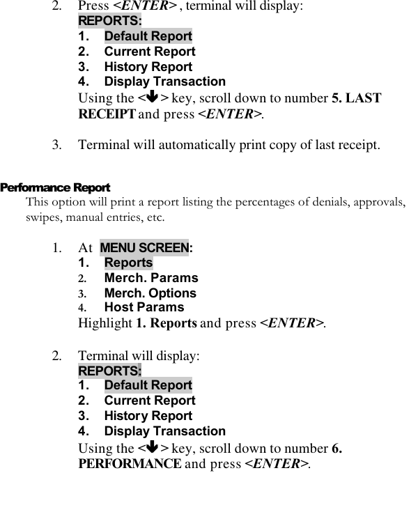   2. Press &lt;ENTER&gt; , terminal will display:  REPORTS: 1. Default Report 2. Current Report 3. History Report 4. Display Transaction Using the &lt;êê &gt; key, scroll down to number 5. LAST RECEIPT and press &lt;ENTER&gt;.  3. Terminal will automatically print copy of last receipt.  Performance Report This option will print a report listing the percentages of denials, approvals, swipes, manual entries, etc.  1. At  MENU SCREEN:  1. Reports 2. Merch. Params  3. Merch. Options 4. Host Params Highlight 1. Reports and press &lt;ENTER&gt;.  2. Terminal will display:  REPORTS: 1. Default Report 2. Current Report 3. History Report 4. Display Transaction Using the &lt;êê &gt; key, scroll down to number 6. PERFORMANCE and press &lt;ENTER&gt;. 