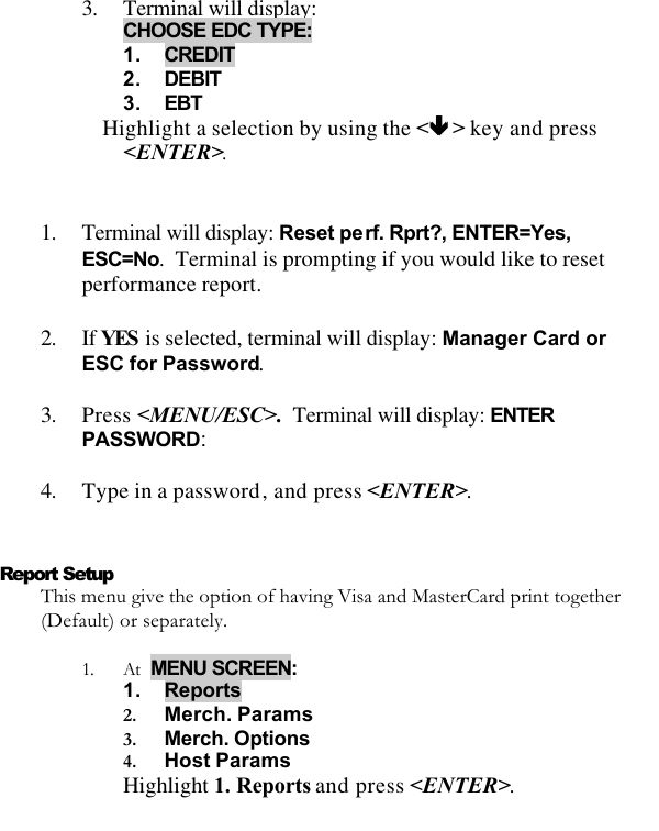   3. Terminal will display: CHOOSE EDC TYPE: 1. CREDIT 2. DEBIT 3. EBT Highlight a selection by using the &lt;êê &gt; key and press &lt;ENTER&gt;.  1. Terminal will display: Reset perf. Rprt?, ENTER=Yes, ESC=No.  Terminal is prompting if you would like to reset performance report.  2. If YES is selected, terminal will display: Manager Card or ESC for Password.  3. Press &lt;MENU/ESC&gt;.  Terminal will display: ENTER PASSWORD:  4. Type in a password, and press &lt;ENTER&gt;.   Report Setup This menu give the option of having Visa and MasterCard print together (Default) or separately.    1. At  MENU SCREEN:  1. Reports 2. Merch. Params  3. Merch. Options 4. Host Params Highlight 1. Reports and press &lt;ENTER&gt;.  