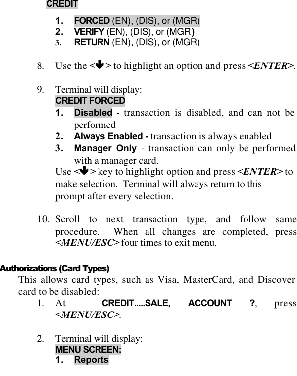   CREDIT  1. FORCED (EN), (DIS), or (MGR) 2. VERIFY (EN), (DIS), or (MGR) 3. RETURN (EN), (DIS), or (MGR)  8. Use the &lt;êê &gt; to highlight an option and press &lt;ENTER&gt;.  9. Terminal will display:  CREDIT FORCED  1. Disabled - transaction is disabled, and can not be performed  2. Always Enabled - transaction is always enabled 3. Manager Only - transaction can only be performed with a manager card. Use &lt;êê &gt; key to highlight option and press &lt;ENTER&gt; to make selection.  Terminal will always return to this prompt after every selection.   10. Scroll to next transaction type, and follow same procedure.  When all changes are completed, press &lt;MENU/ESC&gt; four times to exit menu.  Authorizations (Card Types) This allows card types, such as Visa, MasterCard, and Discover card to be disabled: 1. At  CREDIT.....SALE, ACCOUNT ?, press &lt;MENU/ESC&gt;.  2. Terminal will display: MENU SCREEN:  1. Reports 