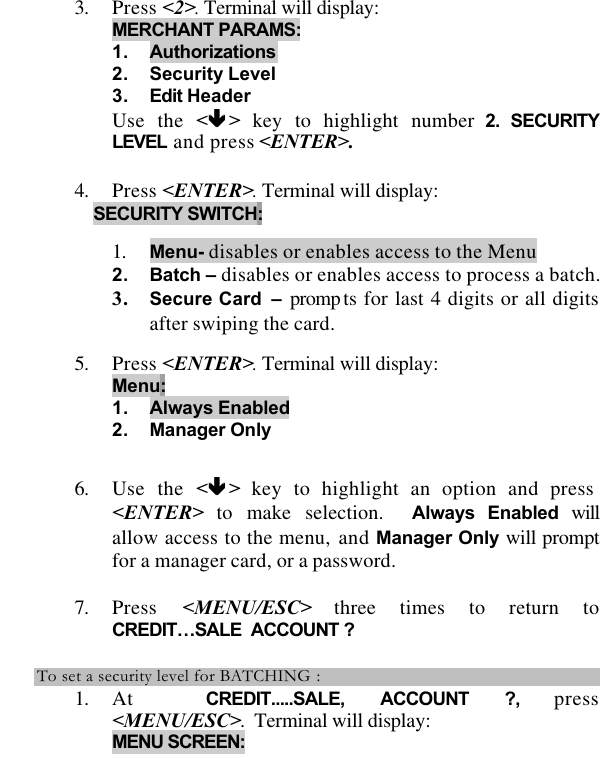   3. Press &lt;2&gt;. Terminal will display:  MERCHANT PARAMS: 1. Authorizations 2. Security Level 3. Edit Header Use the &lt;êê &gt; key to highlight number 2. SECURITY LEVEL and press &lt;ENTER&gt;.  4. Press &lt;ENTER&gt;. Terminal will display: SECURITY SWITCH:  1. Menu- disables or enables access to the Menu 2. Batch – disables or enables access to process a batch.3. Secure Card – prompts for last 4 digits or all digits after swiping the card.  5. Press &lt;ENTER&gt;. Terminal will display: Menu: 1. Always Enabled 2. Manager Only  6. Use the &lt;êê &gt; key to highlight an option and press &lt;ENTER&gt; to make selection.  Always Enabled will allow access to the menu, and Manager Only will prompt for a manager card, or a password.   7. Press  &lt;MENU/ESC&gt; three times to return to CREDIT…SALE  ACCOUNT ?  To set a security level for BATCHING : 1. At  CREDIT.....SALE, ACCOUNT ?, press &lt;MENU/ESC&gt;.  Terminal will display: MENU SCREEN:  