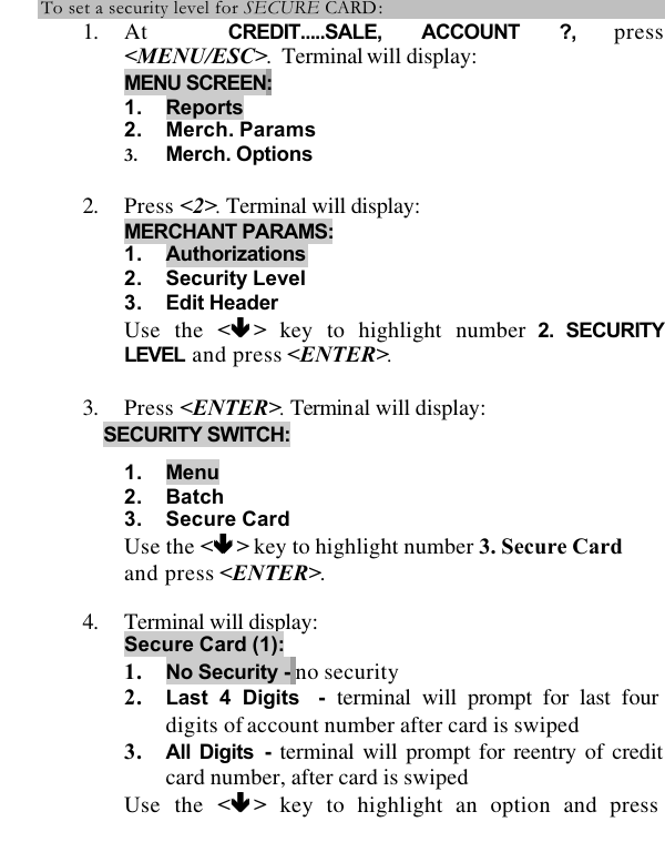  To set a security level for SECURE CARD: 1. At  CREDIT.....SALE, ACCOUNT ?, press &lt;MENU/ESC&gt;.  Terminal will display: MENU SCREEN:  1. Reports 2. Merch. Params 3. Merch. Options  2. Press &lt;2&gt;. Terminal will display:  MERCHANT PARAMS: 1. Authorizations 2. Security Level 3. Edit Header Use the &lt;êê &gt; key to highlight number 2. SECURITY LEVEL and press &lt;ENTER&gt;.  3. Press &lt;ENTER&gt;. Terminal will display: SECURITY SWITCH:  1. Menu 2. Batch 3. Secure Card Use the &lt;êê &gt; key to highlight number 3. Secure Card and press &lt;ENTER&gt;.  4. Terminal will display:  Secure Card (1): 1. No Security - no security 2. Last 4 Digits  - terminal will prompt for last four digits of account number after card is swiped 3. All Digits - terminal will prompt for reentry of credit card number, after card is swiped Use the &lt;êê &gt; key to highlight an option and press 