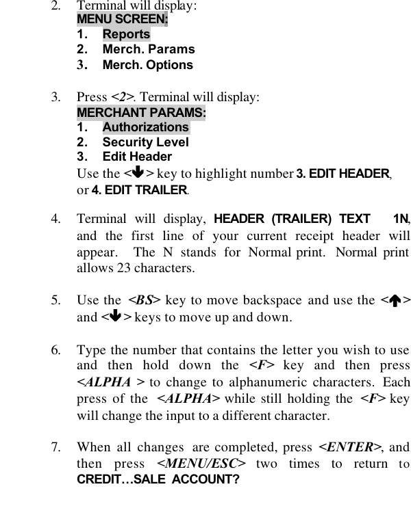   2. Terminal will display: MENU SCREEN: 1. Reports 2. Merch. Params 3. Merch. Options  3. Press &lt;2&gt;. Terminal will display:   MERCHANT PARAMS:  1. Authorizations 2. Security Level 3. Edit Header Use the &lt;êê &gt; key to highlight number 3. EDIT HEADER, or 4. EDIT TRAILER.  4. Terminal will display, HEADER (TRAILER) TEXT   1N, and the first line of your current receipt header will appear.  The N stands for Normal print.  Normal print allows 23 characters.  5. Use the  &lt;BS&gt; key to move backspace and use the &lt;éé &gt;and &lt;êê &gt; keys to move up and down.  6. Type the number that contains the letter you wish to use and then hold down the &lt;F&gt; key and then press &lt;ALPHA &gt; to change to alphanumeric characters.  Each press of the  &lt;ALPHA&gt; while still holding the  &lt;F&gt; key will change the input to a different character.  7. When all changes  are completed, press &lt;ENTER&gt;, and then press &lt;MENU/ESC&gt; two times to return toCREDIT…SALE  ACCOUNT?  