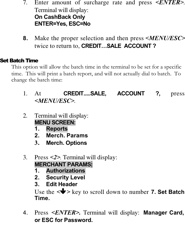   7. Enter amount of surcharge rate and press &lt;ENTER&gt;. Terminal will display:  On CashBack Only ENTER=Yes, ESC=No  8. Make the proper selection and then press &lt;MENU/ESC&gt;twice to return to, CREDIT…SALE  ACCOUNT ?  Set Batch Time This option will allow the batch time in the terminal to be set for a specific time.  This will print a batch report, and will not actually dial to batch.  To change the batch time:  1. At  CREDIT.....SALE, ACCOUNT ?, press &lt;MENU/ESC&gt;.  2. Terminal will display:  MENU SCREEN: 1. Reports 2. Merch. Params 3. Merch. Options  3. Press &lt;2&gt;. Terminal will display: MERCHANT PARAMS:  1. Authorizations 2. Security Level 3. Edit Header Use the &lt;êê &gt; key to scroll down to number 7. Set Batch Time.  4. Press  &lt;ENTER&gt;. Terminal will display: Manager Card, or ESC for Password.  