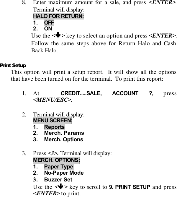   8. Enter maximum amount for a sale, and press &lt;ENTER&gt;.Terminal will display:  HALO FOR RETURN:  1. OFF 2. ON Use the &lt;êê &gt; key to select an option and press &lt;ENTER&gt;.  Follow the same steps above for Return Halo and Cash Back Halo.  Print Setup This option will print a setup report.  It will show all the options that have been turned on for the terminal.  To print this report:  1. At  CREDIT.....SALE, ACCOUNT ?, press &lt;MENU/ESC&gt;.  2. Terminal will display:  MENU SCREEN:  1. Reports 2. Merch. Params 3. Merch. Options  3. Press &lt;3&gt;. Terminal will display:  MERCH. OPTIONS:  1. Paper Type 2. No-Paper Mode 3. Buzzer Set Use the &lt;êê &gt; key to scroll to 9. PRINT SETUP and press &lt;ENTER&gt; to print.   