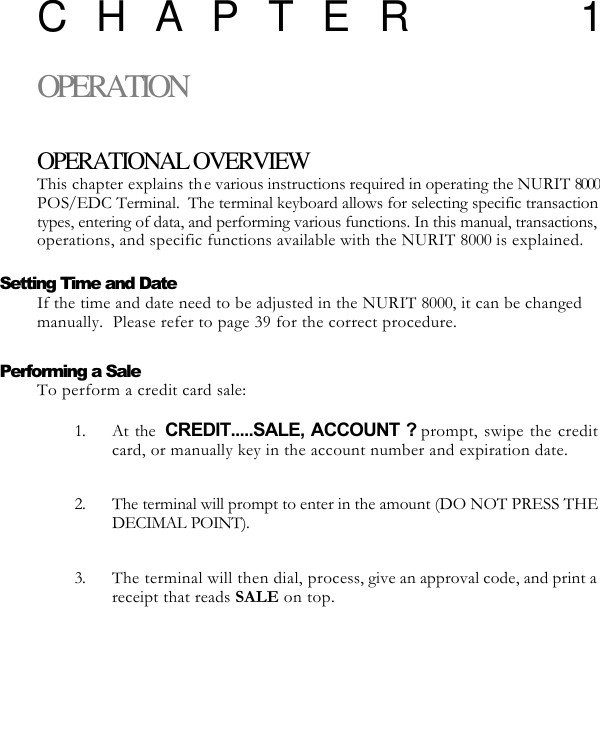   CHAPTER 1OPERATION  OPERATIONAL OVERVIEW This chapter explains the various instructions required in operating the NURIT 8000 POS/EDC Terminal.  The terminal keyboard allows for selecting specific transaction types, entering of data, and performing various functions. In this manual, transactions, operations, and specific functions available with the NURIT 8000 is explained.  Setting Time and Date If the time and date need to be adjusted in the NURIT 8000, it can be changed manually.  Please refer to page 39 for the correct procedure.    Performing a Sale To perform a credit card sale:  1. At the  CREDIT.....SALE, ACCOUNT ? prompt, swipe the credit card, or manually key in the account number and expiration date.  2. The terminal will prompt to enter in the amount (DO NOT PRESS THE DECIMAL POINT).  3. The terminal will then dial, process, give an approval code, and print a receipt that reads SALE on top. 