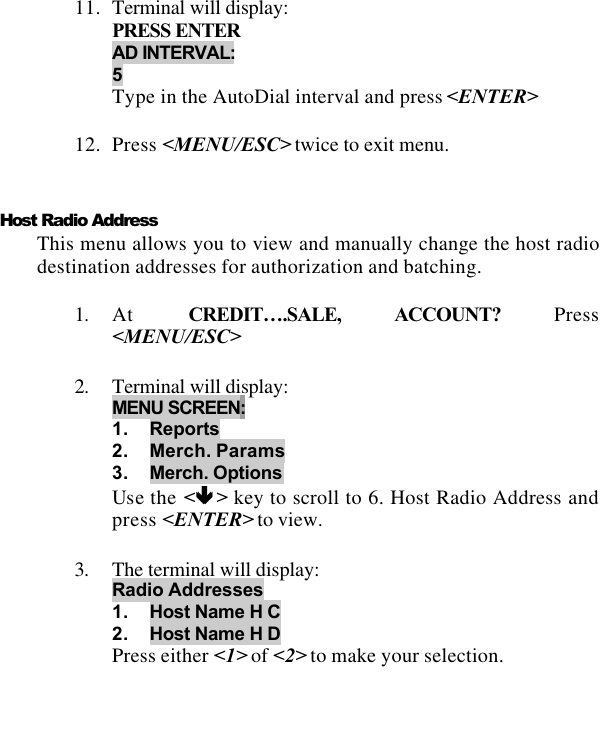   11. Terminal will display: PRESS ENTER AD INTERVAL: 5 Type in the AutoDial interval and press &lt;ENTER&gt;  12. Press &lt;MENU/ESC&gt; twice to exit menu.   Host Radio Address This menu allows you to view and manually change the host radio destination addresses for authorization and batching.  1. At  CREDIT….SALE, ACCOUNT? Press &lt;MENU/ESC&gt;  2. Terminal will display: MENU SCREEN:  1. Reports 2. Merch. Params 3. Merch. Options Use the &lt;êê &gt; key to scroll to 6. Host Radio Address and press &lt;ENTER&gt; to view.  3. The terminal will display: Radio Addresses 1. Host Name H C 2. Host Name H D Press either &lt;1&gt; of &lt;2&gt; to make your selection.  