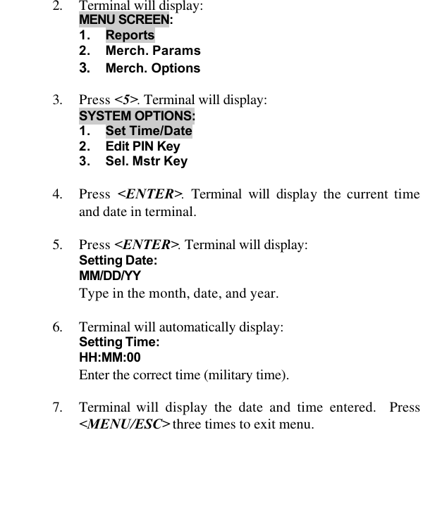   2. Terminal will display: MENU SCREEN:  1. Reports 2. Merch. Params 3. Merch. Options   3. Press &lt;5&gt;. Terminal will display:  SYSTEM OPTIONS: 1. Set Time/Date 2. Edit PIN Key 3. Sel. Mstr Key  4. Press  &lt;ENTER&gt;. Terminal will display the current time and date in terminal.  5. Press &lt;ENTER&gt;. Terminal will display:  Setting Date:  MM/DD/YY   Type in the month, date, and year.  6. Terminal will automatically display:  Setting Time:  HH:MM:00   Enter the correct time (military time).  7. Terminal will display the date and time entered.  Press &lt;MENU/ESC&gt; three times to exit menu.  