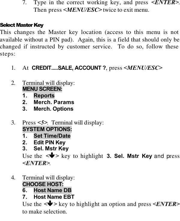    7. Type in the correct working key, and press &lt;ENTER&gt;.  Then press &lt;MENU/ESC&gt; twice to exit menu.  Select Master Key This changes the Master key location (access to this menu is not available without a PIN pad).  Again, this is a field that should only be changed if instructed by customer service.  To do so, follow these steps:  1. At  CREDIT.....SALE, ACCOUNT ?, press &lt;MENU/ESC&gt;  2. Terminal will display:  MENU SCREEN:  1. Reports 2. Merch. Params 3. Merch. Options  3. Press &lt;5&gt;.  Terminal will display:  SYSTEM OPTIONS: 1. Set Time/Date 2. Edit PIN Key 3. Sel. Mstr Key Use the  &lt;êê &gt; key to highlight  3. Sel. Mstr Key and press &lt;ENTER&gt;.   4. Terminal will display:   CHOOSE HOST: 6. Host Name DB 7. Host Name EBT Use the &lt;êê &gt; key to highlight an option and press &lt;ENTER&gt; to make selection. 