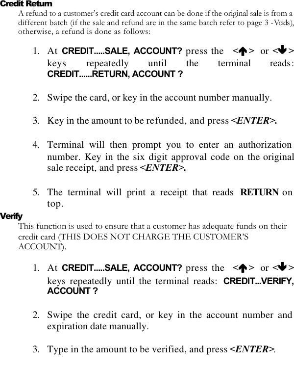   Credit Return A refund to a customer’s credit card account can be done if the original sale is from a different batch (if the sale and refund are in the same batch refer to page 3 - Voids ), otherwise, a refund is done as follows:  1. At CREDIT.....SALE, ACCOUNT? press the   &lt;éé &gt;  or &lt;êê &gt;keys  repeatedly until the terminal reads: CREDIT......RETURN, ACCOUNT ?  2. Swipe the card, or key in the account number manually.  3. Key in the amount to be refunded, and press &lt;ENTER&gt;.  4. Terminal will then prompt you to enter an authorization number. Key in the six digit approval code on the originalsale receipt, and press &lt;ENTER&gt;.  5. The terminal will print a receipt that reads  RETURN on top. Verify This function is used to ensure that a customer has adequate funds on their credit card (THIS DOES NOT CHARGE THE CUSTOMER’S ACCOUNT).   1. At CREDIT.....SALE, ACCOUNT? press the  &lt;éé &gt;   or &lt;êê &gt;keys repeatedly until the terminal reads: CREDIT...VERIFY, ACCOUNT ?  2. Swipe the credit card, or key in the account number and expiration date manually.  3. Type in the amount to be verified, and press &lt;ENTER&gt;.  