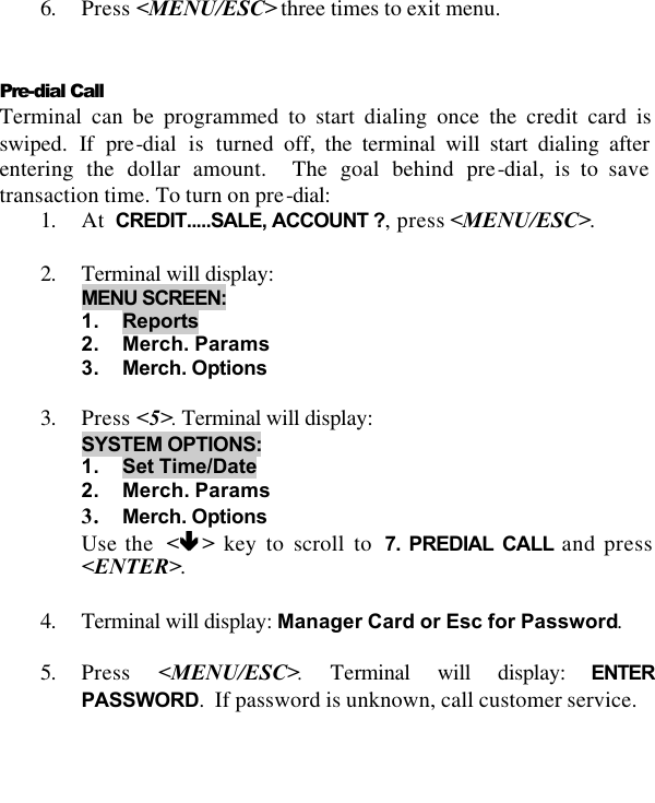    6. Press &lt;MENU/ESC&gt; three times to exit menu.   Pre-dial Call  Terminal can be programmed to start dialing once the credit card is swiped. If pre-dial is turned off, the terminal will start dialing after entering the dollar amount.  The goal behind pre-dial, is to save transaction time. To turn on pre-dial: 1. At  CREDIT.....SALE, ACCOUNT ?, press &lt;MENU/ESC&gt;.  2. Terminal will display: MENU SCREEN:  1. Reports 2. Merch. Params 3. Merch. Options  3. Press &lt;5&gt;. Terminal will display:  SYSTEM OPTIONS: 1. Set Time/Date 2. Merch. Params 3. Merch. Options Use the  &lt;êê &gt; key to scroll to  7. PREDIAL CALL and press &lt;ENTER&gt;.  4. Terminal will display: Manager Card or Esc for Password.  5. Press  &lt;MENU/ESC&gt;. Terminal will display: ENTER PASSWORD.  If password is unknown, call customer service.  