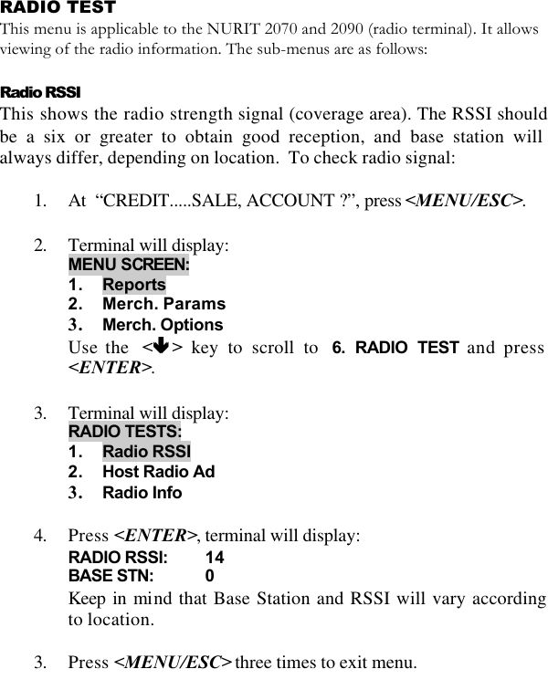   RADIO TEST  This menu is applicable to the NURIT 2070 and 2090 (radio terminal). It allows viewing of the radio information. The sub-menus are as follows:  Radio RSSI  This shows the radio strength signal (coverage area). The RSSI should be a six or greater to obtain good reception, and base station will always differ, depending on location.  To check radio signal:  1. At  “CREDIT.....SALE, ACCOUNT ?”, press &lt;MENU/ESC&gt;.  2. Terminal will display: MENU SCREEN:  1. Reports 2. Merch. Params 3. Merch. Options Use the  &lt;êê &gt; key to scroll to  6. RADIO TEST and press &lt;ENTER&gt;.  3. Terminal will display: RADIO TESTS:  1. Radio RSSI 2. Host Radio Ad 3. Radio Info  4. Press &lt;ENTER&gt;, terminal will display: RADIO RSSI: 14 BASE STN: 0 Keep in mind that Base Station and RSSI will vary according to location.  3. Press &lt;MENU/ESC&gt; three times to exit menu.  