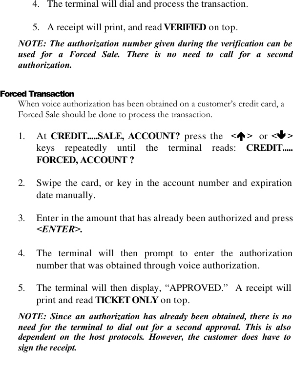   4. The terminal will dial and process the transaction.  5. A receipt will print, and read VERIFIED on top. NOTE: The authorization number given during the verification can be used for a Forced Sale. There is no need to call for a second authorization.  Forced Transaction When voice authorization has been obtained on a customer’s credit card, a Forced Sale should be done to process the transaction.   1. At CREDIT.....SALE, ACCOUNT? press the  &lt;éé &gt;  or &lt;êê &gt;keys repeatedly until the terminal reads: CREDIT..... FORCED, ACCOUNT ?  2. Swipe the card, or key in the account number and expiration date manually.  3. Enter in the amount that has already been authorized and press &lt;ENTER&gt;.  4. The terminal will then prompt to enter the authorization number that was obtained through voice authorization.  5. The terminal will then display, “APPROVED.”  A receipt will print and read TICKET ONLY on top. NOTE: Since an authorization has already been obtained, there is no need for the terminal to dial out for a second approval. This is also dependent on the host protocols. However, the customer does have to sign the receipt. 