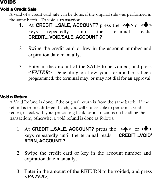   VOIDS Void a Credit Sale A void of a credit card sale can be done, if the original sale was performed in the same batch.  To void a transaction: 1. At CREDIT.....SALE, ACCOUNT? press the  &lt;éé &gt; or &lt;êê &gt;keys repeatedly until the terminal reads: CREDIT....VOID/SALE, ACCOUNT ?  2. Swipe the credit card or key in the account number and expiration date manually.  3. Enter in the amount of the SALE to be voided, and press &lt;ENTER&gt;. Depending on how your terminal has been programmed, the terminal may, or may not dial for an approval.  Void a Return A Void Refund is done, if the original return is from the same batch.  If the refund is from a different batch, you will not be able to perform a void return, (check with your processing bank for instructions on handling the transaction), otherwise, a void refund is done as follows:  1. At CREDIT.....SALE, ACCOUNT? press the  &lt;éé &gt;   or &lt;êê &gt;keys repeatedly until the terminal reads:   CREDIT....VOID/ RTRN, ACCOUNT ?  2. Swipe the credit card or key in the account number and expiration date manually.  3. Enter in the amount of the RETURN to be voided, and press &lt;ENTER&gt;.  