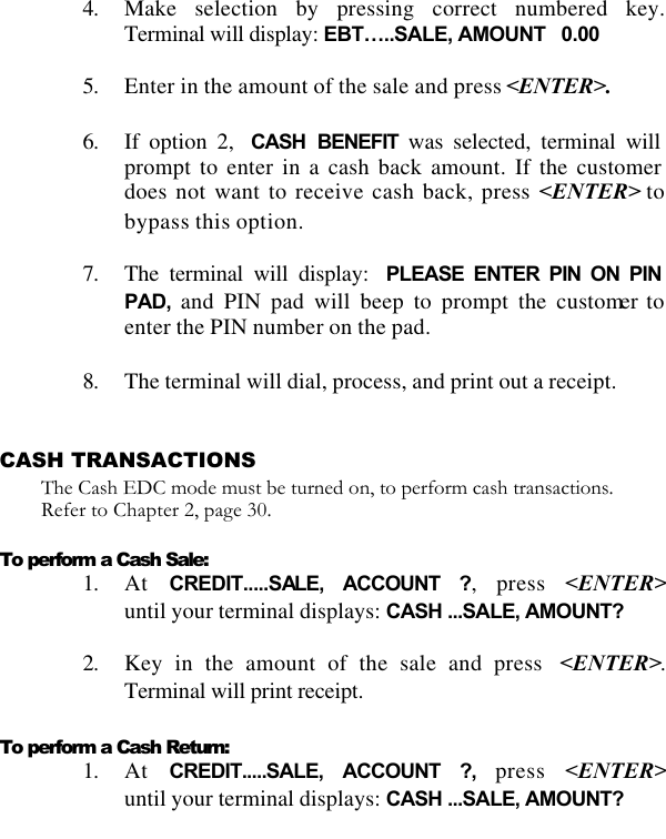   4. Make selection by pressing correct numbered key.  Terminal will display: EBT…..SALE, AMOUNT   0.00  5. Enter in the amount of the sale and press &lt;ENTER&gt;.  6. If option 2,  CASH BENEFIT was selected, terminal will prompt to enter in a cash back amount. If the customer does not want to receive cash back, press &lt;ENTER&gt; to bypass this option.  7. The terminal will display: PLEASE ENTER PIN ON PIN PAD, and PIN pad will beep to prompt the customer to enter the PIN number on the pad.  8. The terminal will dial, process, and print out a receipt.   CASH TRANSACTIONS The Cash EDC mode must be turned on, to perform cash transactions. Refer to Chapter 2, page 30.  To perform a Cash Sale: 1. At  CREDIT.....SALE, ACCOUNT ?, press &lt;ENTER&gt;until your terminal displays: CASH ...SALE, AMOUNT?  2. Key in the amount of the sale and press  &lt;ENTER&gt;. Terminal will print receipt.  To perform a Cash Return: 1. At  CREDIT.....SALE, ACCOUNT ?, press &lt;ENTER&gt;until your terminal displays: CASH ...SALE, AMOUNT?  
