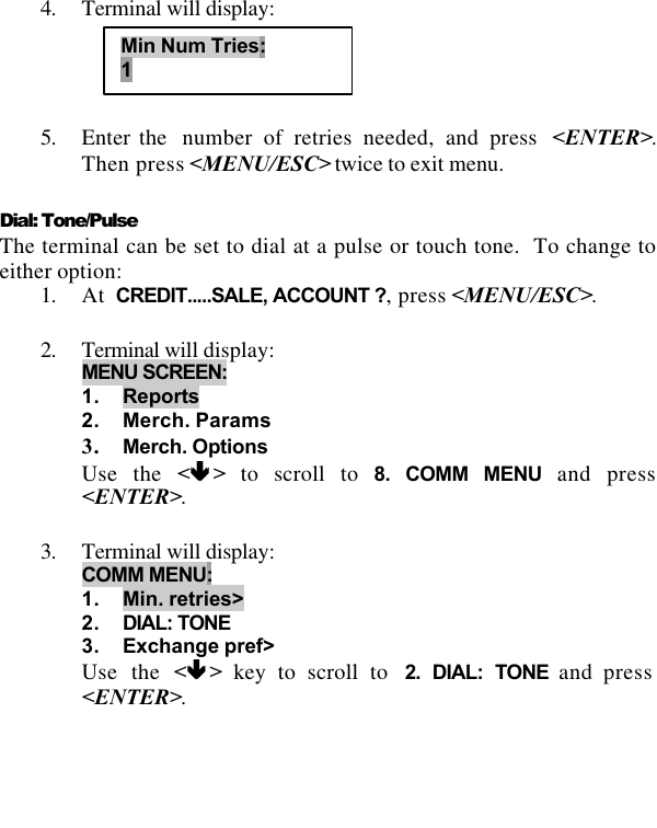   4. Terminal will display:     5. Enter the  number of retries needed, and press  &lt;ENTER&gt;.  Then press &lt;MENU/ESC&gt; twice to exit menu.  Dial: Tone/Pulse  The terminal can be set to dial at a pulse or touch tone.  To change to either option: 1. At  CREDIT.....SALE, ACCOUNT ?, press &lt;MENU/ESC&gt;.  2. Terminal will display: MENU SCREEN:  1. Reports 2. Merch. Params 3. Merch. Options Use the &lt;êê &gt; to scroll to 8. COMM MENU and press &lt;ENTER&gt;.  3. Terminal will display: COMM MENU: 1. Min. retries&gt; 2. DIAL: TONE 3. Exchange pref&gt; Use the &lt;êê &gt; key to scroll to  2. DIAL: TONE and press &lt;ENTER&gt;.  Min Num Tries: 1 