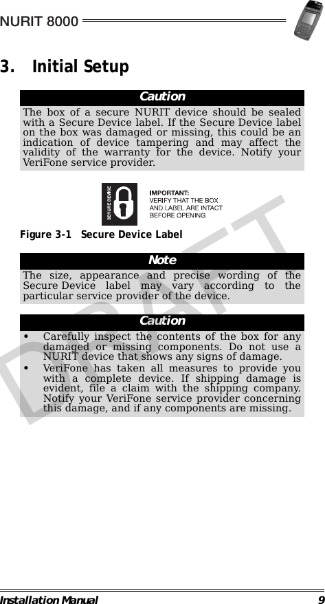 NURIT 8000Installation Manual 93. Initial Setup                                                                                                     Figure 3-1 Secure Device Label                                                                                                                CautionThe box of a secure NURIT device should be sealedwith a Secure Device label. If the Secure Device labelon the box was damaged or missing, this could be anindication of device tampering and may affect thevalidity of the warranty for the device. Notify yourVeriFone service provider.NoteThe size, appearance and precise wording of theSecure Device label may vary according to theparticular service provider of the device.Caution•Carefully inspect the contents of the box for anydamaged or missing components. Do not use aNURIT device that shows any signs of damage.•VeriFone has taken all measures to provide youwith a complete device. If shipping damage isevident, file a claim with the shipping company.Notify your VeriFone service provider concerningthis damage, and if any components are missing.DRAFT