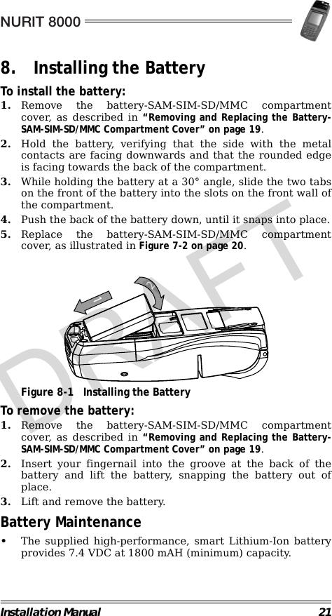 NURIT 8000Installation Manual 218. Installing the BatteryTo install the battery:1. Remove the battery-SAM-SIM-SD/MMC compartmentcover, as described in “Removing and Replacing the Battery-SAM-SIM-SD/MMC Compartment Cover” on page 19.2. Hold the battery, verifying that the side with the metalcontacts are facing downwards and that the rounded edgeis facing towards the back of the compartment.3. While holding the battery at a 30° angle, slide the two tabson the front of the battery into the slots on the front wall ofthe compartment.4. Push the back of the battery down, until it snaps into place.5. Replace the battery-SAM-SIM-SD/MMC compartmentcover, as illustrated in Figure 7-2 on page 20.                                             Figure 8-1 Installing the BatteryTo remove the battery:1. Remove the battery-SAM-SIM-SD/MMC compartmentcover, as described in “Removing and Replacing the Battery-SAM-SIM-SD/MMC Compartment Cover” on page 19.2. Insert your fingernail into the groove at the back of thebattery and lift the battery, snapping the battery out ofplace.3. Lift and remove the battery.Battery Maintenance•The supplied high-performance, smart Lithium-Ion batteryprovides 7.4 VDC at 1800 mAH (minimum) capacity.12DRAFT