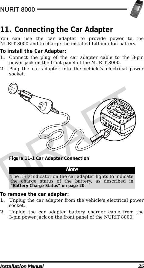 NURIT 8000Installation Manual 2511. Connecting the Car AdapterYou can use the car adapter to provide power to theNURIT 8000 and to charge the installed Lithium-Ion battery.To install the Car Adapter:1. Connect the plug of the car adapter cable to the 3-pinpower jack on the front panel of the NURIT 8000.2. Plug the car adapter into the vehicle&apos;s electrical powersocket.                                             Figure 11-1 Car Adapter Connection                                                        To remove the car adapter:1. Unplug the car adapter from the vehicle&apos;s electrical powersocket. 2. Unplug the car adapter battery charger cable from the3-pin power jack on the front panel of the NURIT 8000.NoteThe LED indicator on the car adapter lights to indicatethe charge status of the battery, as described in“Battery Charge Status” on page 20.DRAFT