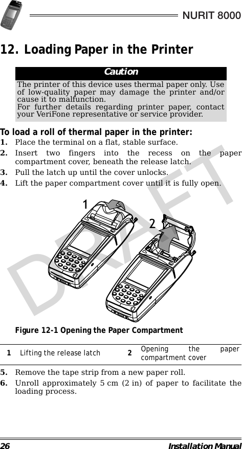 26 Installation ManualNURIT 800012. Loading Paper in the Printer                                                        To load a roll of thermal paper in the printer:1. Place the terminal on a flat, stable surface.2. Insert two fingers into the recess on the papercompartment cover, beneath the release latch.3. Pull the latch up until the cover unlocks.4. Lift the paper compartment cover until it is fully open.                                             Figure 12-1 Opening the Paper Compartment                                                        5. Remove the tape strip from a new paper roll.6. Unroll approximately 5 cm (2 in) of paper to facilitate theloading process.CautionThe printer of this device uses thermal paper only. Useof low-quality paper may damage the printer and/orcause it to malfunction.For further details regarding printer paper, contactyour VeriFone representative or service provider.1Lifting the release latch 2Opening the papercompartment cover38.1mm12DRAFT