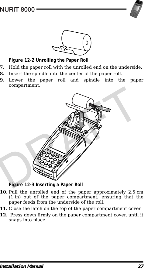 NURIT 8000Installation Manual 27                                             Figure 12-2 Unrolling the Paper Roll7. Hold the paper roll with the unrolled end on the underside.8. Insert the spindle into the center of the paper roll.9. Lower the paper roll and spindle into the papercompartment.                                             Figure 12-3 Inserting a Paper Roll10. Pull the unrolled end of the paper approximately 2.5 cm(1 in) out of the paper compartment, ensuring that thepaper feeds from the underside of the roll.11. Close the latch on the top of the paper compartment cover.12.  Press down firmly on the paper compartment cover, until itsnaps into place.mm1.8312DRAFT