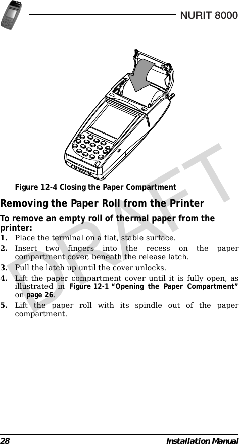 28 Installation ManualNURIT 8000                                             Figure 12-4 Closing the Paper CompartmentRemoving the Paper Roll from the PrinterTo remove an empty roll of thermal paper from the printer:1. Place the terminal on a flat, stable surface.2. Insert two fingers into the recess on the papercompartment cover, beneath the release latch.3. Pull the latch up until the cover unlocks.4. Lift the paper compartment cover until it is fully open, asillustrated in Figure 12-1 “Opening the Paper Compartment”on page 26.5. Lift the paper roll with its spindle out of the papercompartment.DRAFT