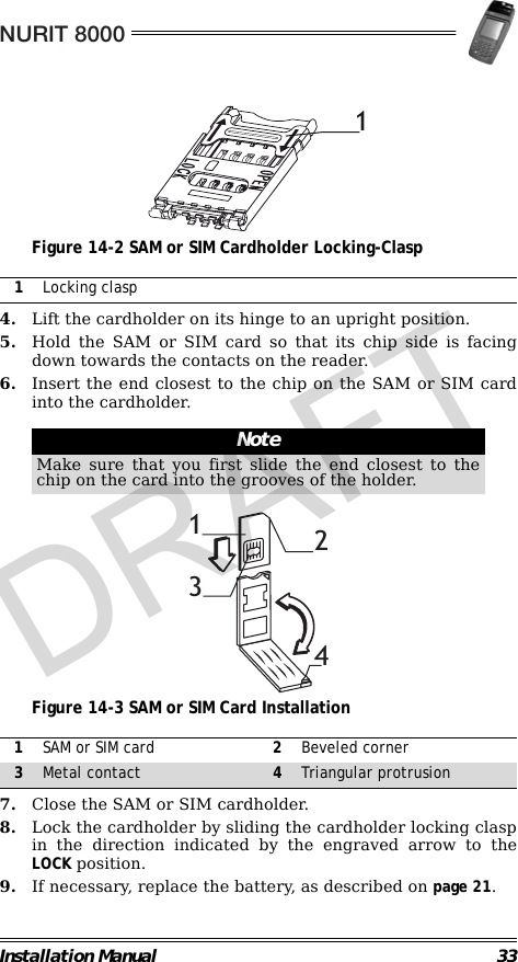 NURIT 8000Installation Manual 33                                             Figure 14-2 SAM or SIM Cardholder Locking-Clasp                                                        4. Lift the cardholder on its hinge to an upright position.5. Hold the SAM or SIM card so that its chip side is facingdown towards the contacts on the reader.6. Insert the end closest to the chip on the SAM or SIM cardinto the cardholder.                                                                                                     Figure 14-3 SAM or SIM Card Installation                                                        7. Close the SAM or SIM cardholder.8. Lock the cardholder by sliding the cardholder locking claspin the direction indicated by the engraved arrow to theLOCK position.9. If necessary, replace the battery, as described on page 21.1Locking claspNoteMake sure that you first slide the end closest to thechip on the card into the grooves of the holder.1SAM or SIM card 2Beveled corner3Metal contact 4Triangular protrusion11234DRAFT