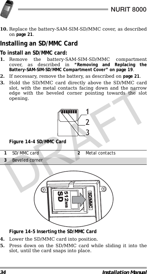 34 Installation ManualNURIT 800010. Replace the battery-SAM-SIM-SD/MMC cover, as describedon page 21.Installing an SD/MMC CardTo install an SD/MMC card:1. Remove the battery-SAM-SIM-SD/MMC compartmentcover, as described in “Removing and Replacing theBattery-SAM-SIM-SD/MMC Compartment Cover” on page 19.2. If necessary, remove the battery, as described on page 21.3. Hold the SD/MMC card directly above the SD/MMC cardslot, with the metal contacts facing down and the narrowedge with the beveled corner pointing towards the slotopening.                                             Figure 14-4 SD/MMC Card                                                                                                     Figure 14-5 Inserting the SD/MMC Card4. Lower the SD/MMC card into position.5. Press down on the SD/MMC card while sliding it into theslot, until the card snaps into place.1SD/MMC card 2Metal contacts3Beveled corner123CMM/DSDRAFT
