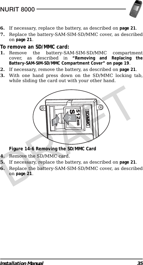 NURIT 8000Installation Manual 356. If necessary, replace the battery, as described on page 21.7. Replace the battery-SAM-SIM-SD/MMC cover, as describedon page 21.To remove an SD/MMC card:1. Remove the battery-SAM-SIM-SD/MMC compartmentcover, as described in “Removing and Replacing theBattery-SAM-SIM-SD/MMC Compartment Cover” on page 19.2. If necessary, remove the battery, as described on page 21.3. With one hand press down on the SD/MMC locking tab,while sliding the card out with your other hand.                                             Figure 14-6 Removing the SD/MMC Card4. Remove the SD/MMC card.5. If necessary, replace the battery, as described on page 21.6. Replace the battery-SAM-SIM-SD/MMC cover, as describedon page 21.CMM/DS21DRAFT