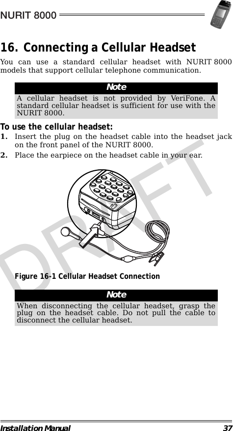 NURIT 8000Installation Manual 3716. Connecting a Cellular HeadsetYou can use a standard cellular headset with NURIT 8000models that support cellular telephone communication.                                                        To use the cellular headset:1. Insert the plug on the headset cable into the headset jackon the front panel of the NURIT 8000.2. Place the earpiece on the headset cable in your ear.                                             Figure 16-1 Cellular Headset Connection                                                        NoteA cellular headset is not provided by VeriFone. Astandard cellular headset is sufficient for use with theNURIT 8000.NoteWhen disconnecting the cellular headset, grasp theplug on the headset cable. Do not pull the cable todisconnect the cellular headset.DRAFT