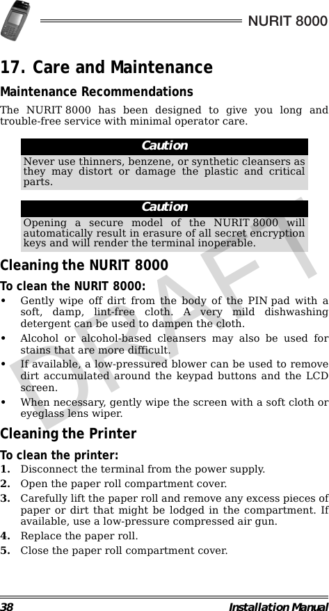 38 Installation ManualNURIT 800017. Care and MaintenanceMaintenance RecommendationsThe NURIT 8000 has been designed to give you long andtrouble-free service with minimal operator care.                                                                                                                Cleaning the NURIT 8000To clean the NURIT 8000:•Gently wipe off dirt from the body of the PINpad with asoft, damp, lint-free cloth. A very mild dishwashingdetergent can be used to dampen the cloth.•Alcohol or alcohol-based cleansers may also be used forstains that are more difficult.•If available, a low-pressured blower can be used to removedirt accumulated around the keypad buttons and the LCDscreen.•When necessary, gently wipe the screen with a soft cloth oreyeglass lens wiper.Cleaning the PrinterTo clean the printer:1. Disconnect the terminal from the power supply.2. Open the paper roll compartment cover.3. Carefully lift the paper roll and remove any excess pieces ofpaper or dirt that might be lodged in the compartment. Ifavailable, use a low-pressure compressed air gun.4. Replace the paper roll.5. Close the paper roll compartment cover.CautionNever use thinners, benzene, or synthetic cleansers asthey may distort or damage the plastic and criticalparts.CautionOpening a secure model of the NURIT 8000 willautomatically result in erasure of all secret encryptionkeys and will render the terminal inoperable.DRAFT