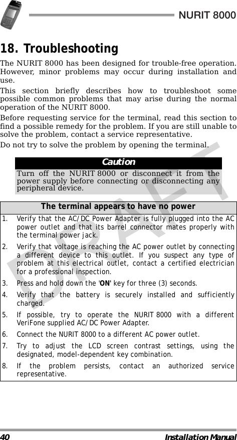 40 Installation ManualNURIT 800018. TroubleshootingThe NURIT 8000 has been designed for trouble-free operation.However, minor problems may occur during installation anduse.This section briefly describes how to troubleshoot somepossible common problems that may arise during the normaloperation of the NURIT 8000.Before requesting service for the terminal, read this section tofind a possible remedy for the problem. If you are still unable tosolve the problem, contact a service representative.Do not try to solve the problem by opening the terminal.                                                                                                                CautionTurn off the NURIT 8000 or disconnect it from thepower supply before connecting or disconnecting anyperipheral device.The terminal appears to have no power1. Verify that the AC/DC Power Adapter is fully plugged into the ACpower outlet and that its barrel connector mates properly withthe terminal power jack.2. Verify that voltage is reaching the AC power outlet by connectinga different device to this outlet. If you suspect any type ofproblem at this electrical outlet, contact a certified electricianfor a professional inspection.3. Press and hold down the &apos;ON&apos; key for three (3) seconds.4. Verify that the battery is securely installed and sufficientlycharged.5. If possible, try to operate the NURIT 8000 with a differentVeriFone supplied AC/DC Power Adapter.6. Connect the NURIT 8000 to a different AC power outlet.7. Try to adjust the LCD screen contrast settings, using thedesignated, model-dependent key combination.8. If the problem persists, contact an authorized servicerepresentative.DRAFT