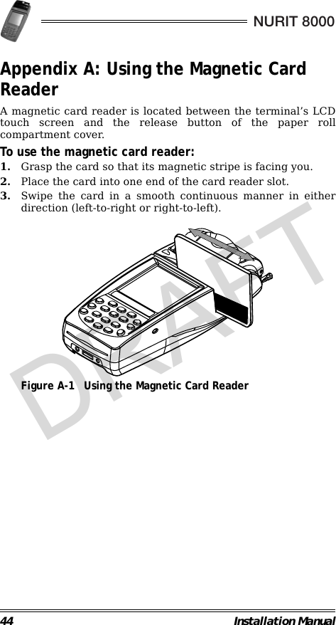 44 Installation ManualNURIT 8000Appendix A: Using the Magnetic Card ReaderA magnetic card reader is located between the terminal’s LCDtouch screen and the release button of the paper rollcompartment cover.To use the magnetic card reader:1. Grasp the card so that its magnetic stripe is facing you.2. Place the card into one end of the card reader slot.3. Swipe the card in a smooth continuous manner in eitherdirection (left-to-right or right-to-left).                                             Figure A-1 Using the Magnetic Card ReaderDRAFT