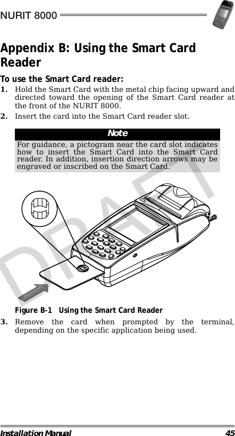 NURIT 8000Installation Manual 45Appendix B: Using the Smart Card ReaderTo use the Smart Card reader:1. Hold the Smart Card with the metal chip facing upward anddirected toward the opening of the Smart Card reader atthe front of the NURIT 8000.2. Insert the card into the Smart Card reader slot.                                                                                                     Figure B-1 Using the Smart Card Reader3. Remove the card when prompted by the terminal,depending on the specific application being used.NoteFor guidance, a pictogram near the card slot indicateshow to insert the Smart Card into the Smart Cardreader. In addition, insertion direction arrows may beengraved or inscribed on the Smart Card.DRAFT