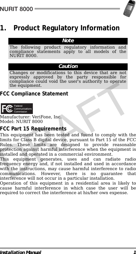 NURIT 8000Installation Manual 11. Product Regulatory Information                                                                                                                FCC Compliance Statement                                             Manufacturer: VeriFone, Inc.Model: NURIT 8000FCC Part 15 RequirementsThis equipment has been tested and found to comply with thelimits for Class B digital device, pursuant to Part 15 of the FCCRules. These limits are designed to provide reasonableprotection against harmful interference when the equipment isinstalled and operated in a commercial environment. This equipment generates, uses and can radiate radiofrequency energy and, if not installed and used in accordancewith the instructions, may cause harmful interference to radiocommunications. However, there is no guarantee thatinterference will not occur in a particular installation.Operation of this equipment in a residential area is likely tocause harmful interference in which case the user will berequired to correct the interference at his/her own expense.                                                                         NoteThe following product regulatory information andcompliance statements apply to all models of theNURIT 8000.CautionChanges or modifications to this device that are notexpressly approved by the party responsible forcompliance could void the user&apos;s authority to operatethe equipment.DRAFT