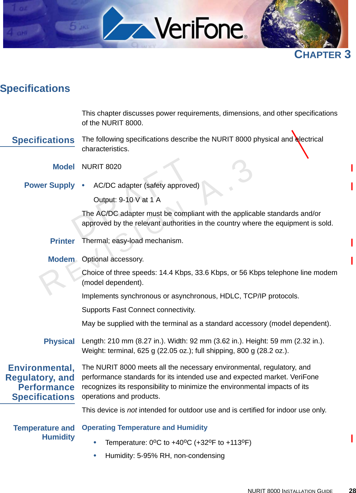 DRAFTREVISION A.3NURIT 8000 INSTALLATION GUIDE 28CHAPTER 3SpecificationsThis chapter discusses power requirements, dimensions, and other specifications of the NURIT 8000.SpecificationsThe following specifications describe the NURIT 8000 physical and electrical characteristics.ModelNURIT 8020Power Supply•AC/DC adapter (safety approved)Output: 9-10 V at 1 AThe AC/DC adapter must be compliant with the applicable standards and/or approved by the relevant authorities in the country where the equipment is sold.PrinterThermal; easy-load mechanism.ModemOptional accessory.Choice of three speeds: 14.4 Kbps, 33.6 Kbps, or 56 Kbps telephone line modem (model dependent).Implements synchronous or asynchronous, HDLC, TCP/IP protocols.Supports Fast Connect connectivity.May be supplied with the terminal as a standard accessory (model dependent).PhysicalLength: 210 mm (8.27 in.). Width: 92 mm (3.62 in.). Height: 59 mm (2.32 in.). Weight: terminal, 625 g (22.05 oz.); full shipping, 800 g (28.2 oz.).Environmental,Regulatory, andPerformanceSpecificationsThe NURIT 8000 meets all the necessary environmental, regulatory, and performance standards for its intended use and expected market. VeriFone recognizes its responsibility to minimize the environmental impacts of its operations and products.This device is not intended for outdoor use and is certified for indoor use only.Temperature andHumidityOperating Temperature and Humidity•Temperature: 0oC to +40oC (+32oF to +113oF)•Humidity: 5-95% RH, non-condensing