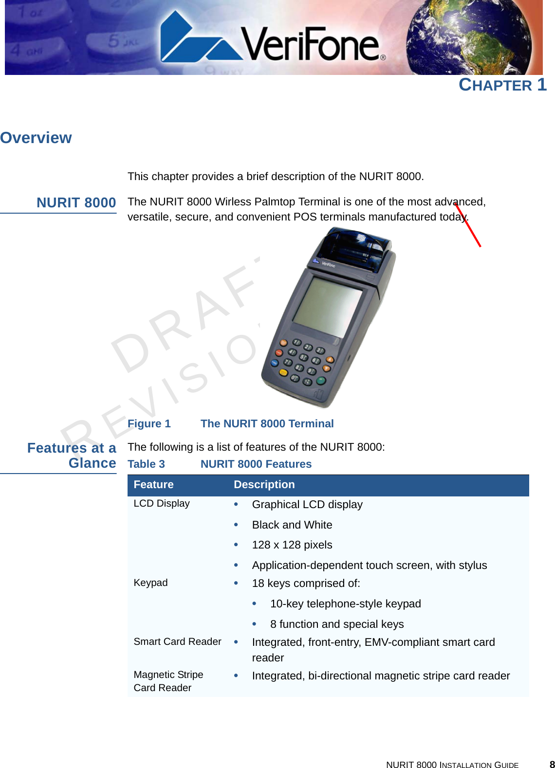 DRAFTREVISION A.3NURIT 8000 INSTALLATION GUIDE 8CHAPTER 1OverviewThis chapter provides a brief description of the NURIT 8000.NURIT 8000The NURIT 8000 Wirless Palmtop Terminal is one of the most advanced, versatile, secure, and convenient POS terminals manufactured today.Figure 1 The NURIT 8000 TerminalFeatures at aGlanceThe following is a list of features of the NURIT 8000:Table 3 NURIT 8000 FeaturesFeature DescriptionLCD Display •Graphical LCD display•Black and White•128 x 128 pixels•Application-dependent touch screen, with stylusKeypad •18 keys comprised of:•10-key telephone-style keypad•8 function and special keysSmart Card Reader •Integrated, front-entry, EMV-compliant smart card readerMagnetic Stripe Card Reader •Integrated, bi-directional magnetic stripe card reader