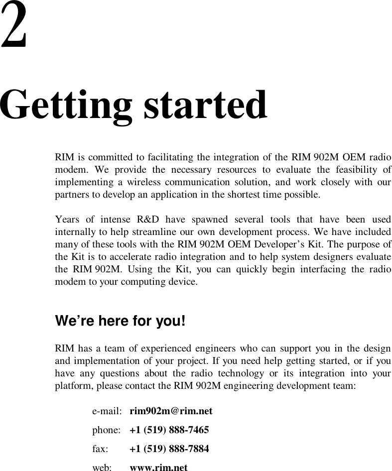 2. Getting startedRIM is committed to facilitating the integration of the RIM 902M OEM radiomodem. We provide the necessary resources to evaluate the feasibility ofimplementing a wireless communication solution, and work closely with ourpartners to develop an application in the shortest time possible.Years of intense R&amp;D have spawned several tools that have been usedinternally to help streamline our own development process. We have includedmany of these tools with the RIM 902M OEM Developer’s Kit. The purpose ofthe Kit is to accelerate radio integration and to help system designers evaluatethe RIM 902M. Using the Kit, you can quickly begin interfacing the radiomodem to your computing device.We’re here for you!RIM has a team of experienced engineers who can support you in the designand implementation of your project. If you need help getting started, or if youhave any questions about the radio technology or its integration into yourplatform, please contact the RIM 902M engineering development team:e-mail: rim902m@rim.netphone: +1 (519) 888-7465fax: +1 (519) 888-7884web: www.rim.net