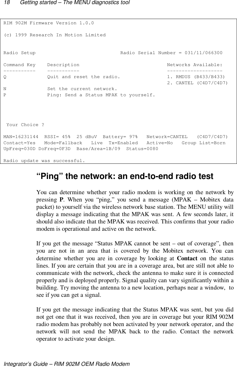 18 Getting started – The MENU diagnostics toolIntegrator’s Guide – RIM 902M OEM Radio ModemRIM 902M Firmware Version 1.0.0(c) 1999 Research In Motion LimitedRadio Setup                             Radio Serial Number = 031/11/066300Command Key    Description                              Networks Available:-----------    -----------                              -------------------Q              Quit and reset the radio.                1. RMDUS (B433/B433)                                                        2. CANTEL (C4D7/C4D7)N              Set the current network.P              Ping: Send a Status MPAK to yourself. Your Choice ?MAN=16231144  RSSI= 45%  25 dBuV  Battery= 97%   Network=CANTEL   (C4D7/C4D7)Contact=Yes   Mode=Fallback   Live  Tx=Enabled   Active=No   Group List=BornUpFreq=030D DoFreq=0F3D  Base/Area=1B/09  Status=0080Radio update was successful.“Ping” the network: an end-to-end radio testYou can determine whether your radio modem is working on the network bypressing P. When you “ping,” you send a message (MPAK – Mobitex datapacket) to yourself via the wireless network base station. The MENU utility willdisplay a message indicating that the MPAK was sent. A few seconds later, itshould also indicate that the MPAK was received. This confirms that your radiomodem is operational and active on the network.If you get the message “Status MPAK cannot be sent – out of coverage”, thenyou are not in an area that is covered by the Mobitex network. You candetermine whether you are in coverage by looking at Contact on the statuslines. If you are certain that you are in a coverage area, but are still not able tocommunicate with the network, check the antenna to make sure it is connectedproperly and is deployed properly. Signal quality can vary significantly within abuilding. Try moving the antenna to a new location, perhaps near a window,  tosee if you can get a signal.If you get the message indicating that the Status MPAK was sent, but you didnot get one that it was received, then you are in coverage but your RIM 902Mradio modem has probably not been activated by your network operator, and thenetwork will not send the MPAK back to the radio. Contact the networkoperator to activate your design.