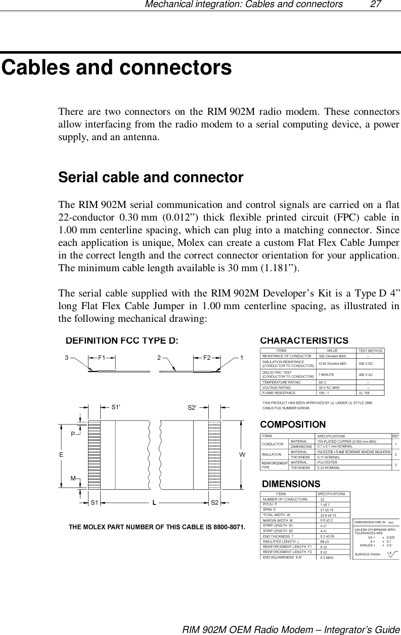 Mechanical integration: Cables and connectors  27RIM 902M OEM Radio Modem – Integrator’s GuideCables and connectorsThere are two connectors on the RIM 902M radio modem. These connectorsallow interfacing from the radio modem to a serial computing device, a powersupply, and an antenna.Serial cable and connectorThe RIM 902M serial communication and control signals are carried on a flat22-conductor 0.30 mm (0.012”) thick flexible printed circuit (FPC) cable in1.00 mm centerline spacing, which can plug into a matching connector. Sinceeach application is unique, Molex can create a custom Flat Flex Cable Jumperin the correct length and the correct connector orientation for your application.The minimum cable length available is 30 mm (1.181”).The serial cable supplied with the RIM 902M Developer’s Kit is a Type D 4”long Flat Flex Cable Jumper in 1.00 mm centerline spacing, as illustrated inthe following mechanical drawing: