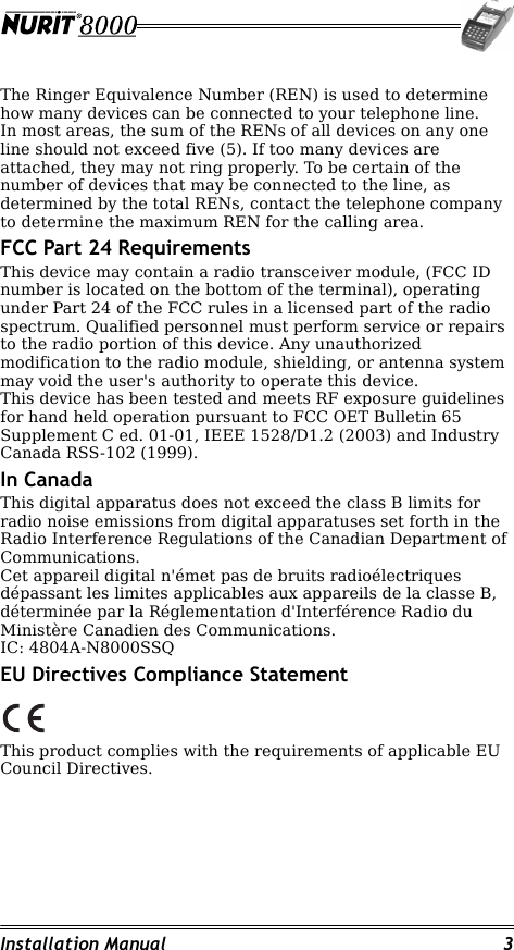 Installation Manual 3The Ringer Equivalence Number (REN) is used to determine how many devices can be connected to your telephone line.In most areas, the sum of the RENs of all devices on any one line should not exceed five (5). If too many devices are attached, they may not ring properly. To be certain of the number of devices that may be connected to the line, as determined by the total RENs, contact the telephone company to determine the maximum REN for the calling area.FCC Part 24 RequirementsThis device may contain a radio transceiver module, (FCC ID number is located on the bottom of the terminal), operating under Part 24 of the FCC rules in a licensed part of the radio spectrum. Qualified personnel must perform service or repairs to the radio portion of this device. Any unauthorized modification to the radio module, shielding, or antenna system may void the user&apos;s authority to operate this device.This device has been tested and meets RF exposure guidelines for hand held operation pursuant to FCC OET Bulletin 65 Supplement C ed. 01-01, IEEE 1528/D1.2 (2003) and Industry Canada RSS-102 (1999).In CanadaThis digital apparatus does not exceed the class B limits for radio noise emissions from digital apparatuses set forth in the Radio Interference Regulations of the Canadian Department of Communications.Cet appareil digital n&apos;émet pas de bruits radioélectriques dépassant les limites applicables aux appareils de la classe B, déterminée par la Réglementation d&apos;Interférence Radio du Ministère Canadien des Communications.IC: 4804A-N8000SSQEU Directives Compliance StatementThis product complies with the requirements of applicable EU Council Directives.