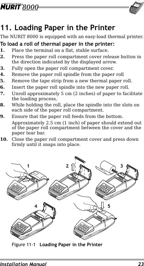 Installation Manual 2311. Loading Paper in the PrinterThe NURIT 8000 is equipped with an easy-load thermal printer.To load a roll of thermal paper in the printer:1. Place the terminal on a flat, stable surface.2. Press the paper roll compartment cover release button in the direction indicated by the displayed arrow.3. Fully open the paper roll compartment cover.4. Remove the paper roll spindle from the paper roll 5. Remove the tape strip from a new thermal paper roll.6. Insert the paper roll spindle into the new paper roll.7. Unroll approximately 5 cm (2 inches) of paper to facilitate the loading process.8. While holding the roll, place the spindle into the slots on each side of the paper roll compartment.9. Ensure that the paper roll feeds from the bottom.Approximately 2.5 cm (1 inch) of paper should extend out of the paper roll compartment between the cover and the paper tear bar.10. Close the paper roll compartment cover and press down firmly until it snaps into place.Figure 11-1 Loading Paper in the Printer